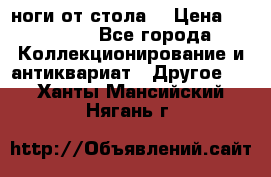 ноги от стола. › Цена ­ 12 000 - Все города Коллекционирование и антиквариат » Другое   . Ханты-Мансийский,Нягань г.